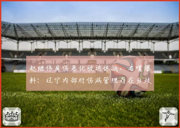 赵继伟肩伤恶化被迫休战，名嘴爆料：辽宁内部对伤病管理存在分歧