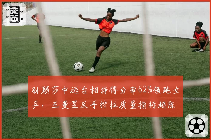 孙颖莎中远台相持得分率62%领跑女乒,王曼昱反手拧拉质量指标超陈梦15%
