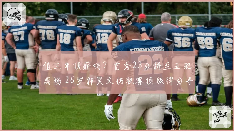值三年顶薪吗？首秀23分拼至五犯离场 26岁郭昊文仍联赛顶级得分手