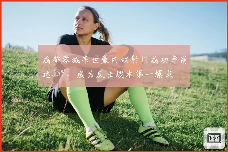 成都蓉城韦世豪内切射门成功率高达35%,成为反击战术第一爆点