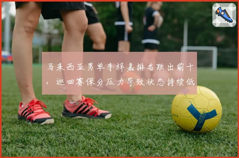 马来西亚男单李梓嘉排名跌出前十,巡回赛保分压力导致状态持续低迷