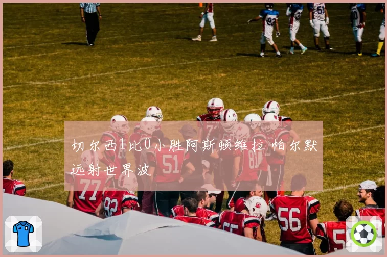 切尔西1比0小胜阿斯顿维拉 帕尔默远射世界波