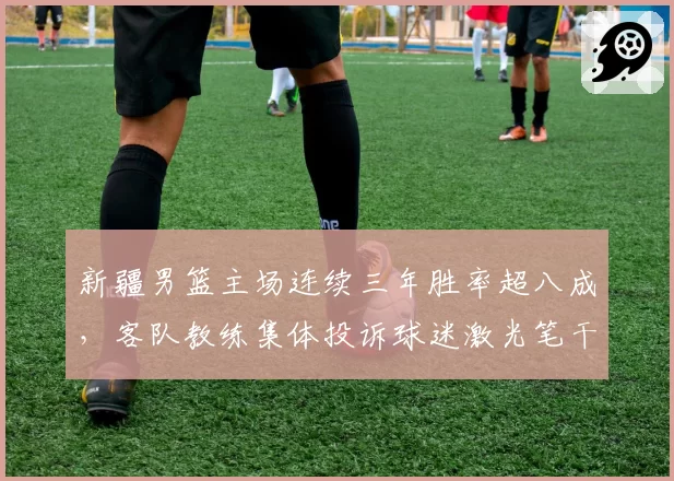 新疆男篮主场连续三年胜率超八成，客队教练集体投诉球迷激光笔干扰比赛