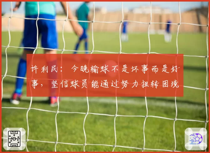 许利民：今晚输球不是坏事而是好事，坚信球员能通过努力扭转困境