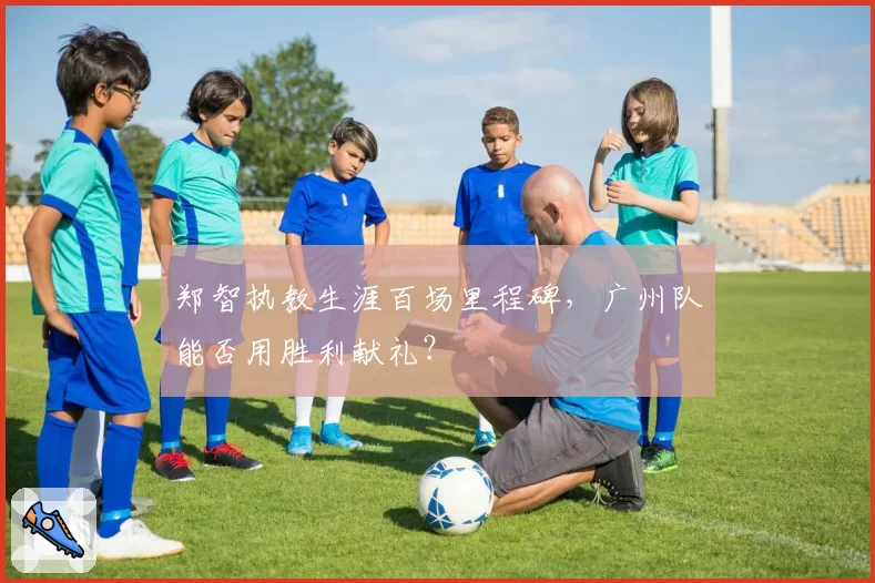 郑智执教生涯百场里程碑，广州队能否用胜利献礼？