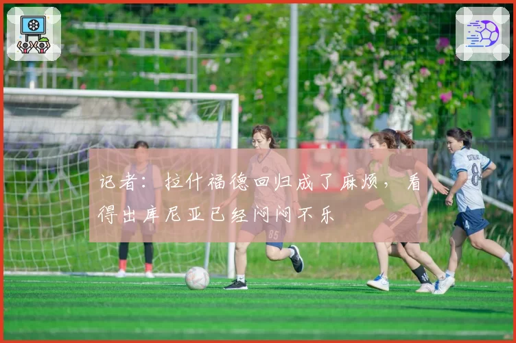 记者：拉什福德回归成了麻烦，看得出库尼亚已经闷闷不乐