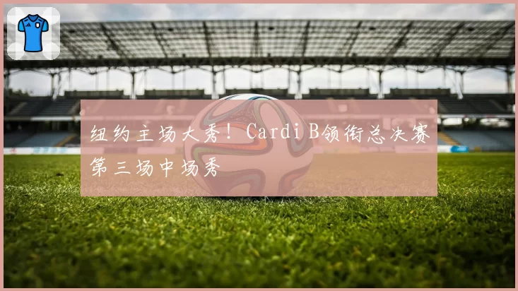 纽约主场大秀！Cardi B领衔总决赛第三场中场秀