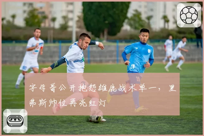 字母哥公开抱怨雄鹿战术单一，里弗斯帅位再亮红灯