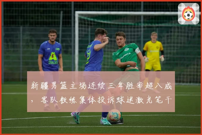 新疆男篮主场连续三年胜率超八成，客队教练集体投诉球迷激光笔干扰比赛