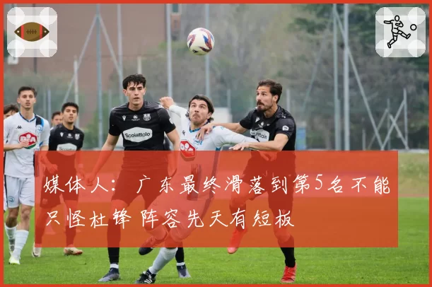 媒体人：广东最终滑落到第5名不能只怪杜锋 阵容先天有短板