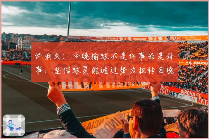 许利民：今晚输球不是坏事而是好事，坚信球员能通过努力扭转困境