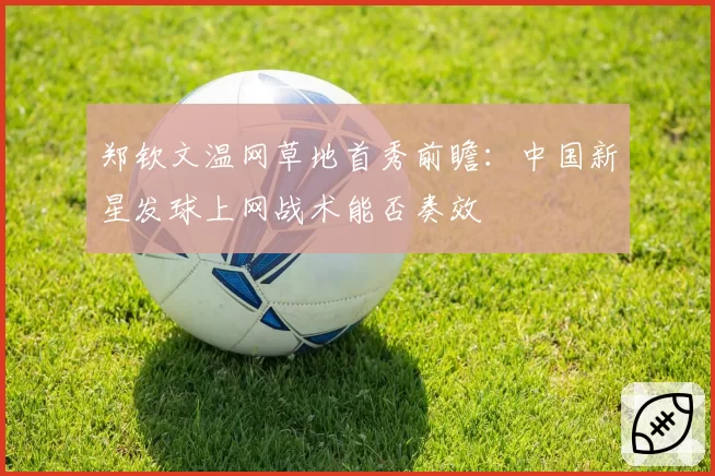 郑钦文温网草地首秀前瞻：中国新星发球上网战术能否奏效