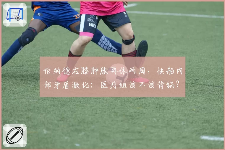 伦纳德右膝肿胀再休两周，快船内部矛盾激化：医疗组该不该背锅？