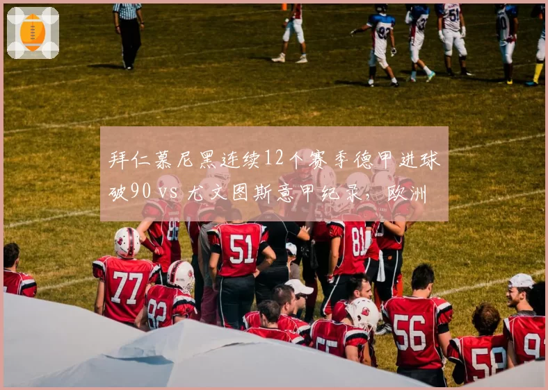拜仁慕尼黑连续12个赛季德甲进球破90 vs 尤文图斯意甲纪录,欧洲联赛进攻稳定性比拼