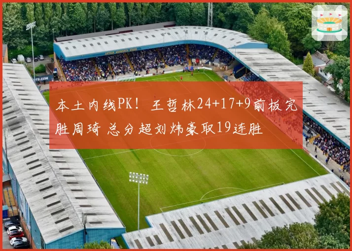 本土内线PK！王哲林24+17+9前板完胜周琦 总分超刘炜豪取19连胜