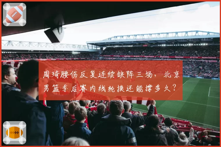 周琦腰伤反复连续缺阵三场,北京男篮季后赛内线轮换还能撑多久?