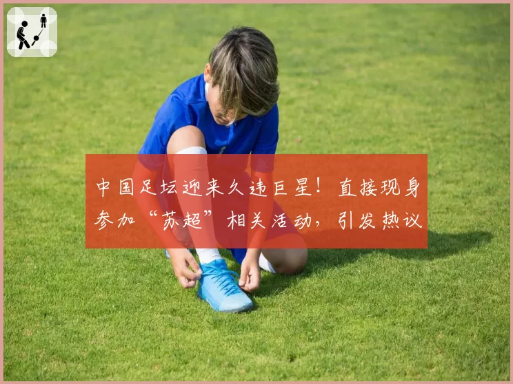 中国足坛迎来久违巨星！直接现身参加“苏超”相关活动，引发热议