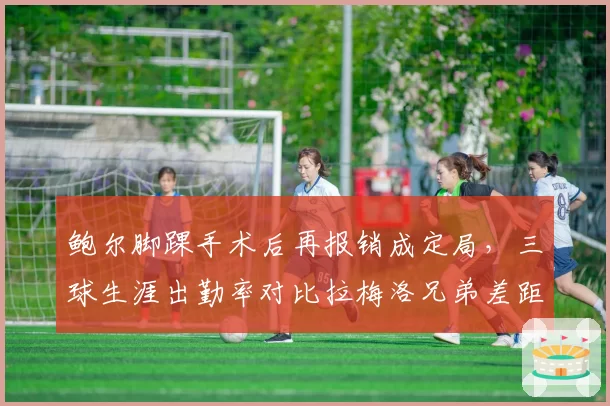鲍尔脚踝手术后再报销成定局,三球生涯出勤率对比拉梅洛兄弟差距引发质疑