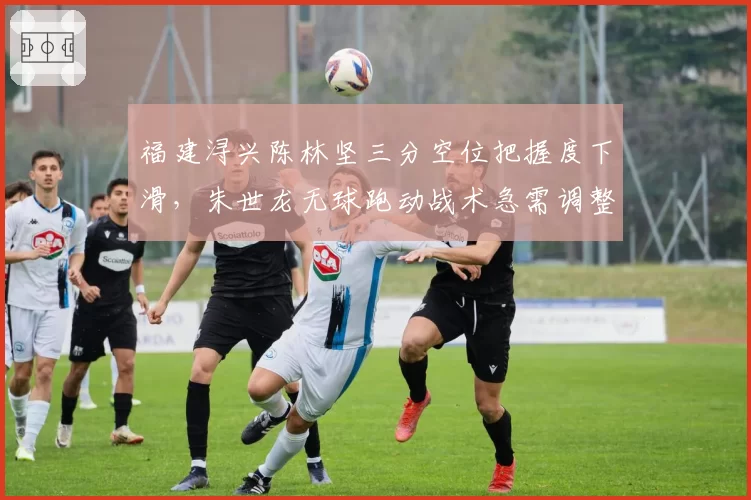 福建浔兴陈林坚三分空位把握度下滑,朱世龙无球跑动战术急需调整