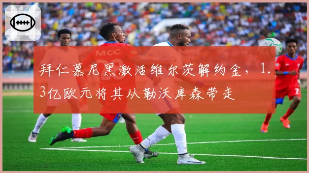 拜仁慕尼黑激活维尔茨解约金，1.3亿欧元将其从勒沃库森带走