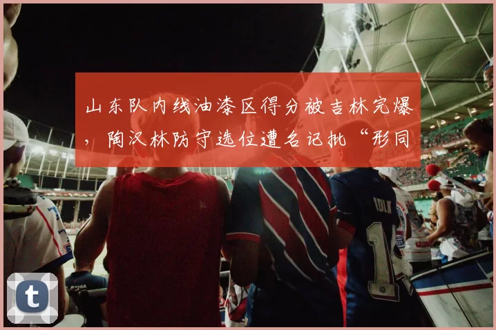 山东队内线油漆区得分被吉林完爆，陶汉林防守选位遭名记批“形同虚设”