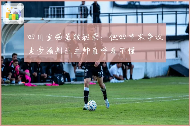 四川金强虽败犹荣，但四节末争议走步漏判让主帅直呼看不懂