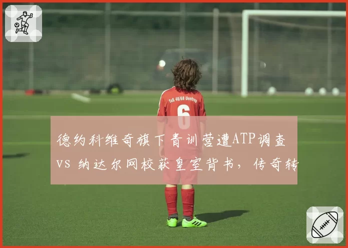 德约科维奇旗下青训营遭ATP调查 vs 纳达尔网校获皇室背书，传奇转型之路殊途