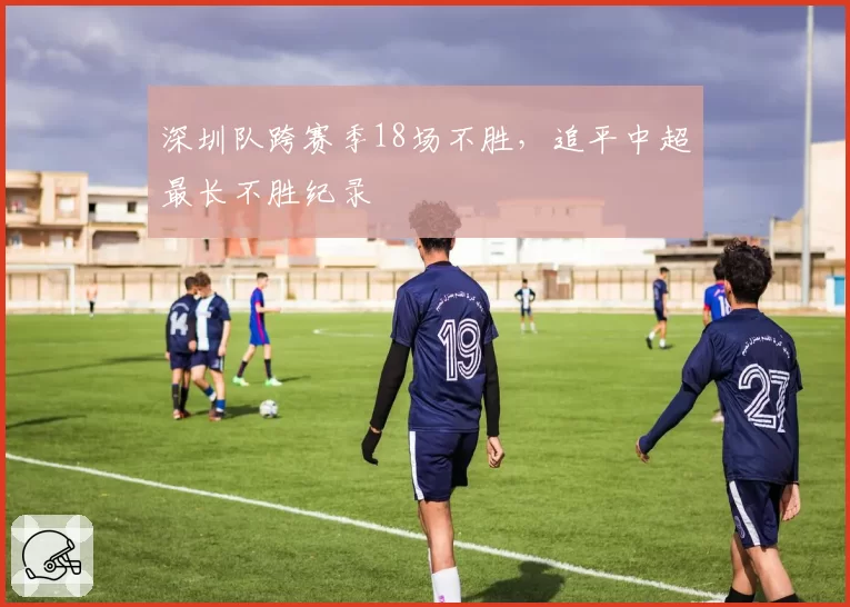 深圳队跨赛季18场不胜，追平中超最长不胜纪录