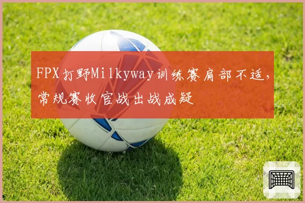 FPX打野Milkyway训练赛肩部不适，常规赛收官战出战成疑