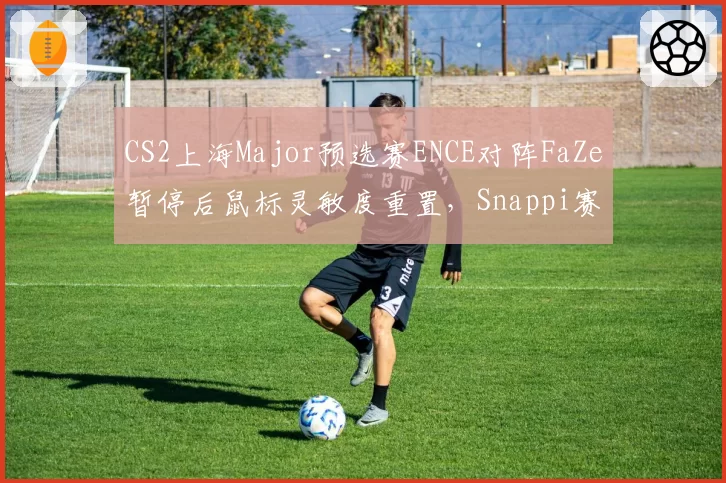 CS2上海Major预选赛ENCE对阵FaZe暂停后鼠标灵敏度重置,Snappi赛后怒斥裁判未按规则检查外设封条__br_