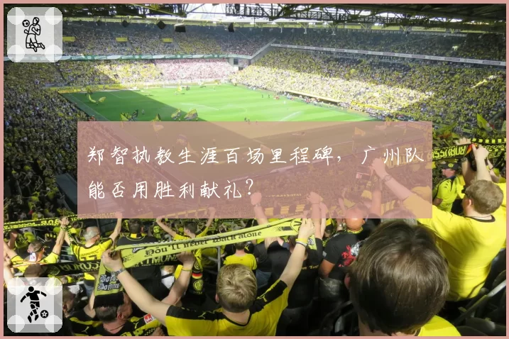 郑智执教生涯百场里程碑，广州队能否用胜利献礼？