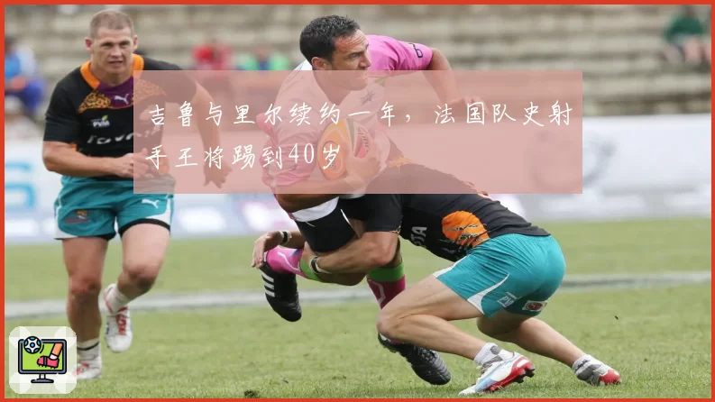 吉鲁与里尔续约一年，法国队史射手王将踢到40岁
