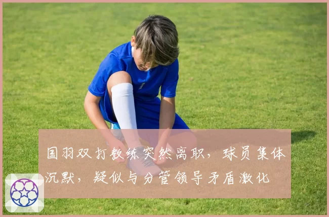 国羽双打教练突然离职，球员集体沉默，疑似与分管领导矛盾激化