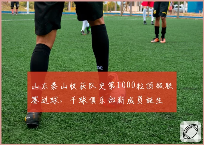 山东泰山收获队史第1000粒顶级联赛进球，千球俱乐部新成员诞生