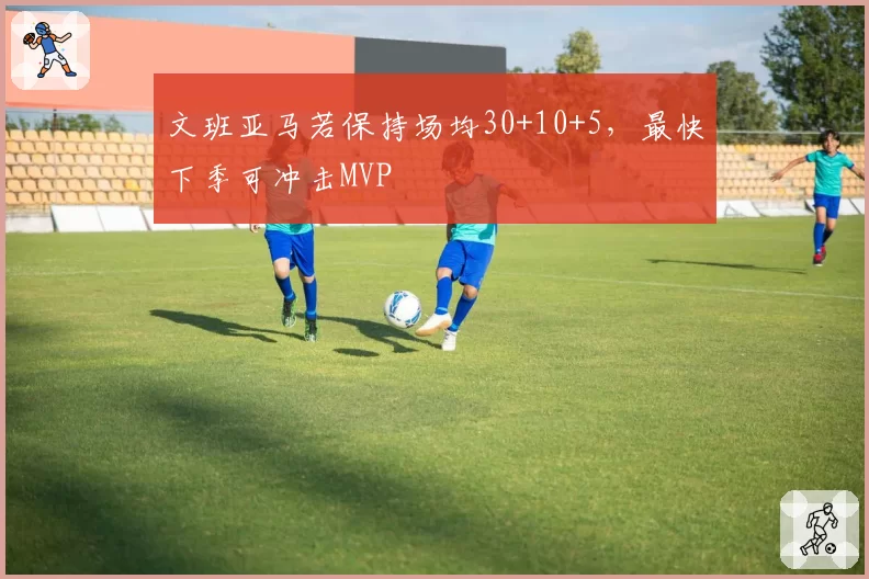 文班亚马若保持场均30+10+5，最快下季可冲击MVP