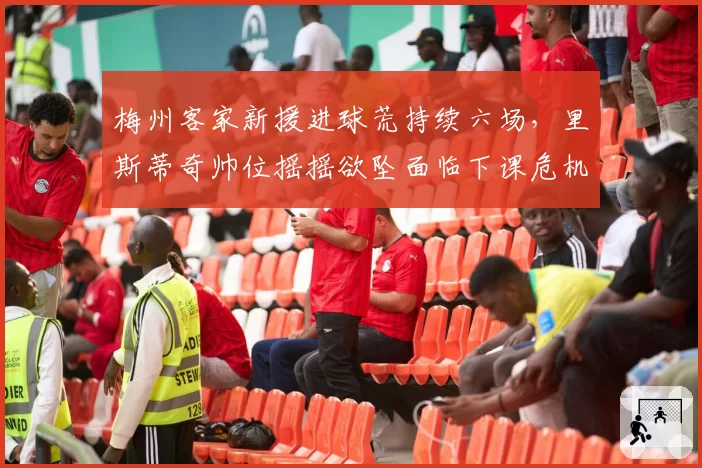 梅州客家新援进球荒持续六场,里斯蒂奇帅位摇摇欲坠面临下课危机
