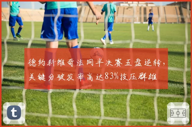 德约科维奇法网半决赛五盘逆转，关键分破发率高达83%技压群雄