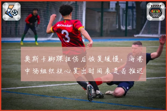 奥斯卡脚踝扭伤后恢复缓慢，海港中场组织核心复出时间表是否推迟？