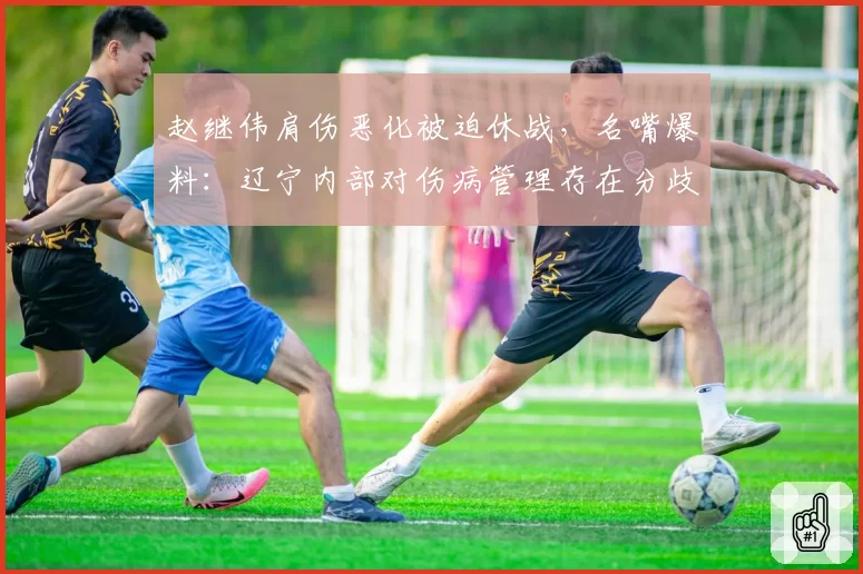赵继伟肩伤恶化被迫休战，名嘴爆料：辽宁内部对伤病管理存在分歧