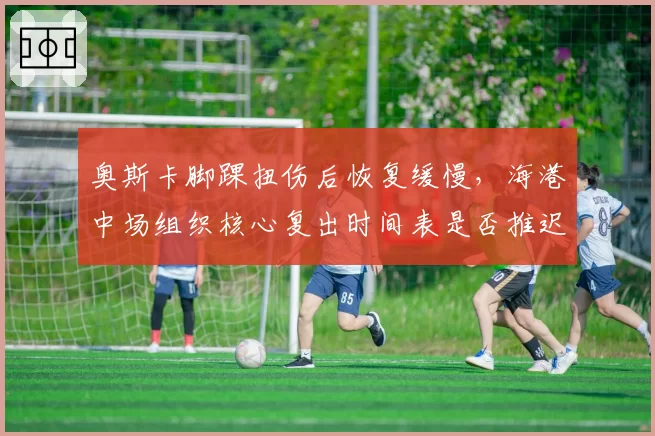 奥斯卡脚踝扭伤后恢复缓慢，海港中场组织核心复出时间表是否推迟？