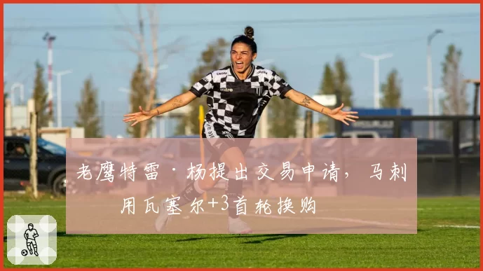 老鹰特雷·杨提出交易申请，马刺愿用瓦塞尔+3首轮换购