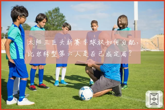 太阳三巨头新赛季球权如何分配,比尔转型第六人是否已成定局?