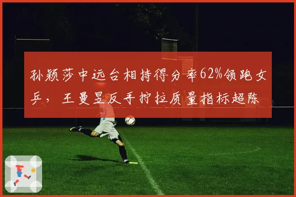 孙颖莎中远台相持得分率62%领跑女乒,王曼昱反手拧拉质量指标超陈梦15%