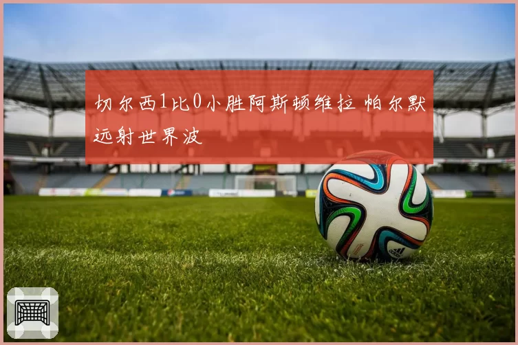 切尔西1比0小胜阿斯顿维拉 帕尔默远射世界波