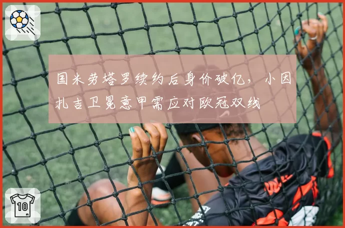 国米劳塔罗续约后身价破亿，小因扎吉卫冕意甲需应对欧冠双线