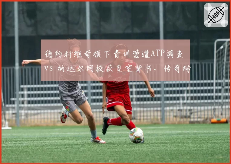 德约科维奇旗下青训营遭ATP调查 vs 纳达尔网校获皇室背书，传奇转型之路殊途