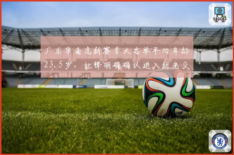 广东华南虎新赛季大名单平均年龄23.5岁,杜锋明确确认进入新老交替加速期__br_