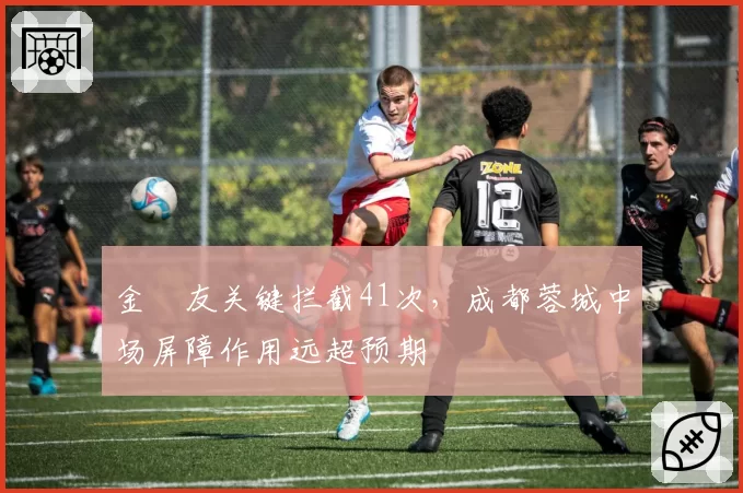 金敃友关键拦截41次，成都蓉城中场屏障作用远超预期