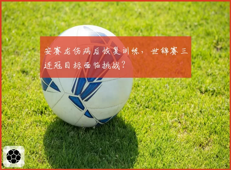 安赛龙伤病后恢复训练，世锦赛三连冠目标面临挑战？
