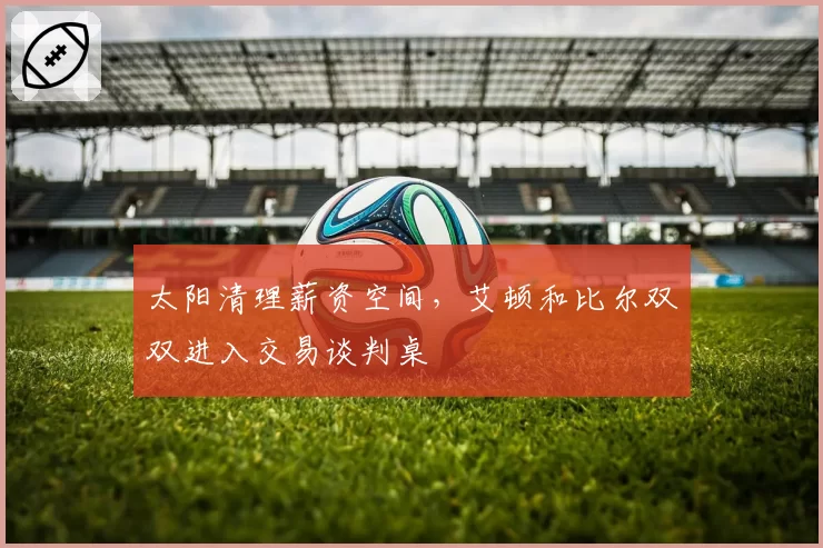 太阳清理薪资空间，艾顿和比尔双双进入交易谈判桌
